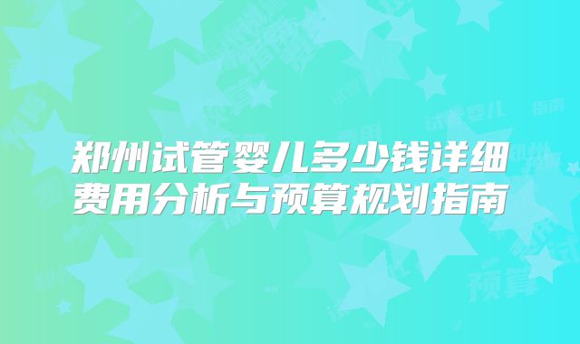郑州试管婴儿多少钱详细费用分析与预算规划指南