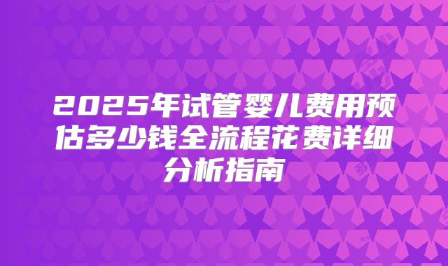 2025年试管婴儿费用预估多少钱全流程花费详细分析指南