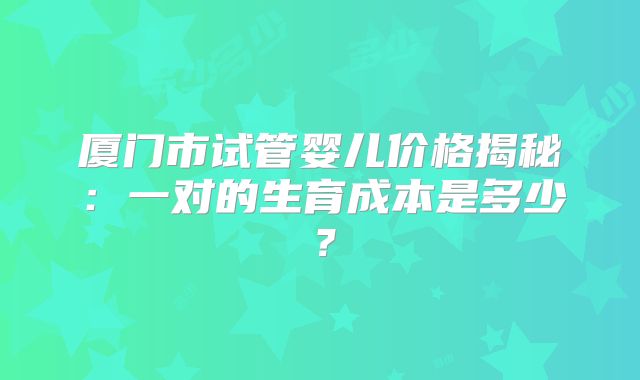 厦门市试管婴儿价格揭秘：一对的生育成本是多少？