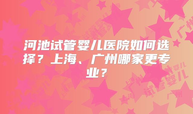 河池试管婴儿医院如何选择？上海、广州哪家更专业？