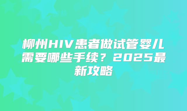 柳州HIV患者做试管婴儿需要哪些手续?2025最新攻略