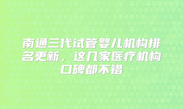 南通三代试管婴儿机构排名更新，这几家医疗机构口碑都不错