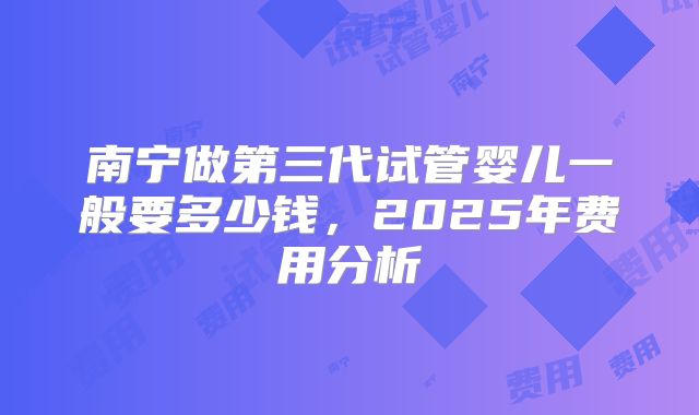 南宁做第三代试管婴儿一般要多少钱，2025年费用分析