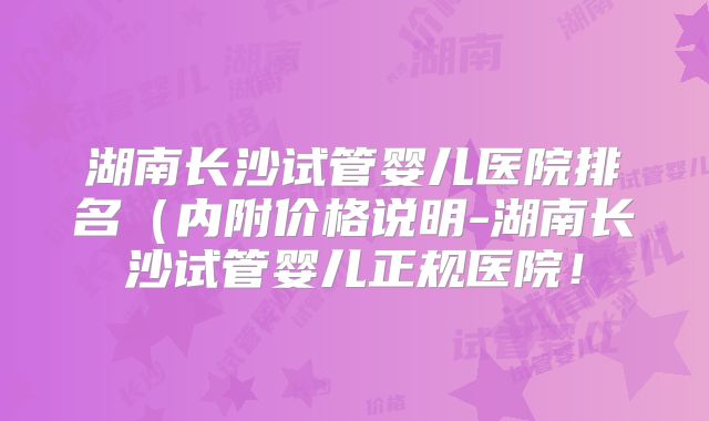 湖南长沙试管婴儿医院排名(内附价格说明-湖南长沙试管婴儿正规医院!