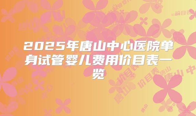 2025年唐山中心医院单身试管婴儿费用价目表一览
