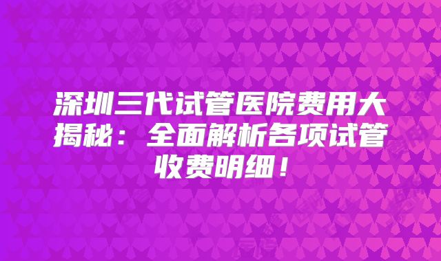 深圳三代试管医院费用大揭秘：全面解析各项试管收费明细！
