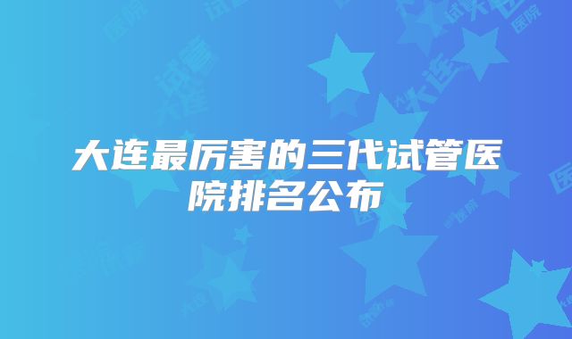 大连最厉害的三代试管医院排名公布