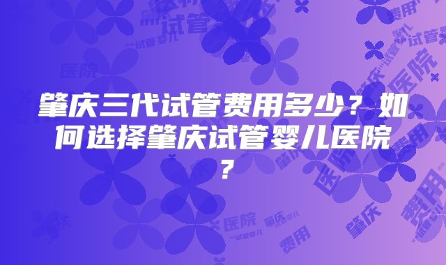 肇庆三代试管费用多少?如何选择肇庆试管婴儿医院?