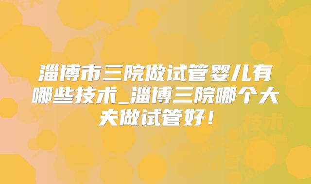 淄博市三院做试管婴儿有哪些技术_淄博三院哪个大夫做试管好！