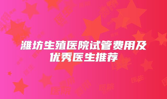 潍坊生殖医院试管费用及优秀医生推荐
