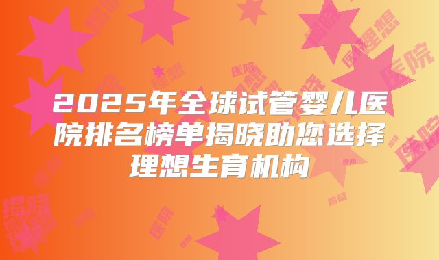 2025年全球试管婴儿医院排名榜单揭晓助您选择理想生育机构