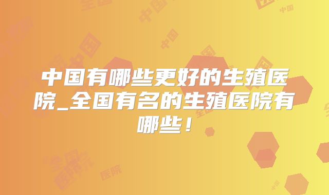 中国有哪些更好的生殖医院_全国有名的生殖医院有哪些！