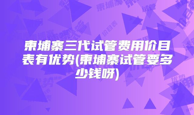 柬埔寨三代试管费用价目表有优势(柬埔寨试管要多少钱呀)
