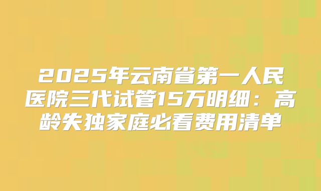 2025年云南省第一人民医院三代试管15万明细：高龄失独家庭必看费用清单