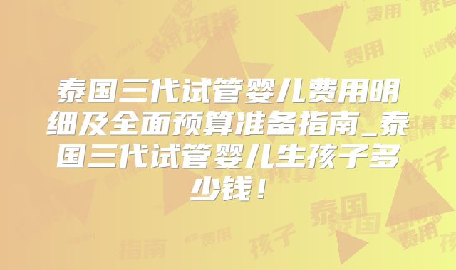 泰国三代试管婴儿费用明细及全面预算准备指南_泰国三代试管婴儿生孩子多少钱！