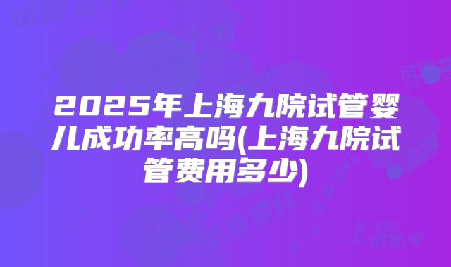 2025年上海九院试管婴儿成功率高吗(上海九院试管费用多少)