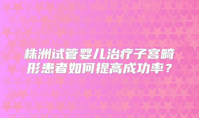 株洲试管婴儿治疗子宫畸形患者如何提高成功率？