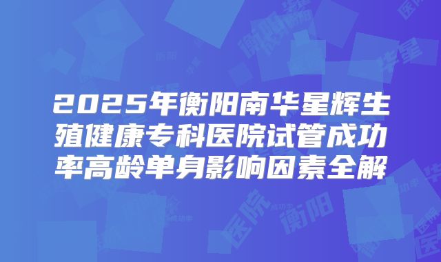 2025年衡阳南华星辉生殖健康专科医院试管成功率高龄单身影响因素全解