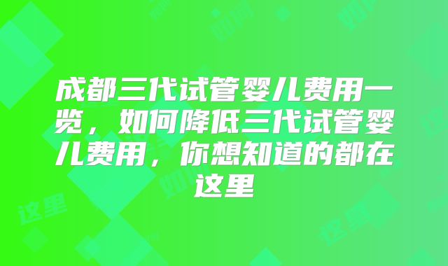 成都三代试管婴儿费用一览，如何降低三代试管婴儿费用，你想知道的都在这里