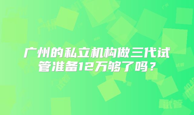 广州的私立机构做三代试管准备12万够了吗？