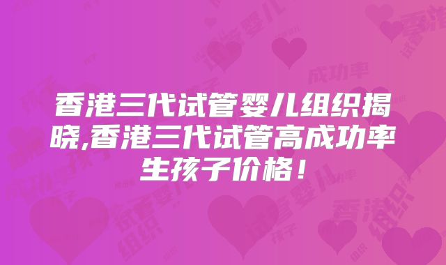 香港三代试管婴儿组织揭晓,香港三代试管高成功率生孩子价格！