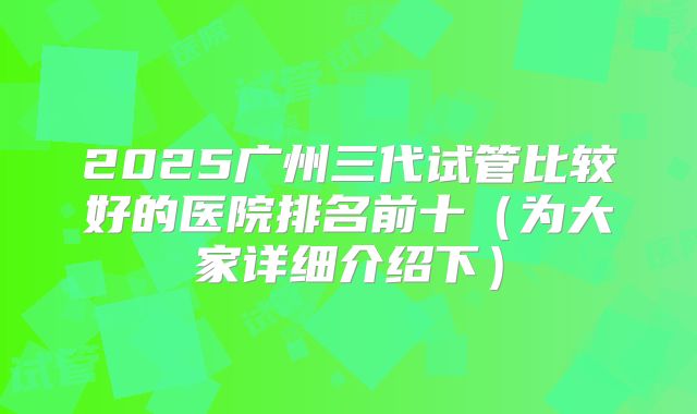 2025广州三代试管比较好的医院排名前十（为大家详细介绍下）