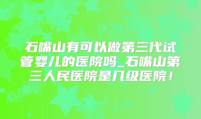 石嘴山有可以做第三代试管婴儿的医院吗_石嘴山第三人民医院是几级医院！