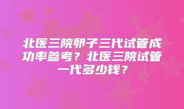 北医三院卵子三代试管成功率参考？北医三院试管一代多少钱？