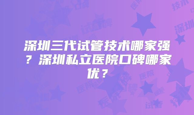 深圳三代试管技术哪家强？深圳私立医院口碑哪家优？