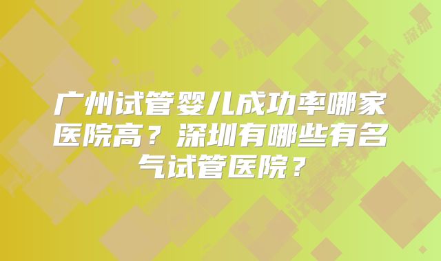 广州试管婴儿成功率哪家医院高？深圳有哪些有名气试管医院？