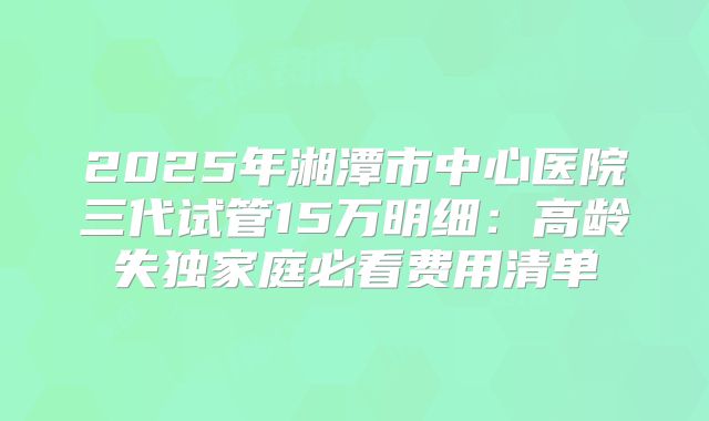 2025年湘潭市中心医院三代试管15万明细：高龄失独家庭必看费用清单