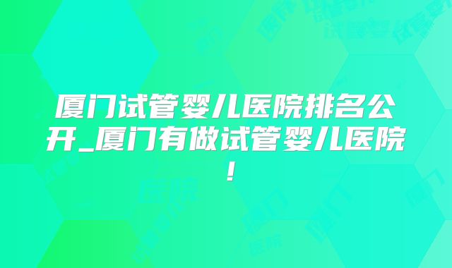 厦门试管婴儿医院排名公开_厦门有做试管婴儿医院！