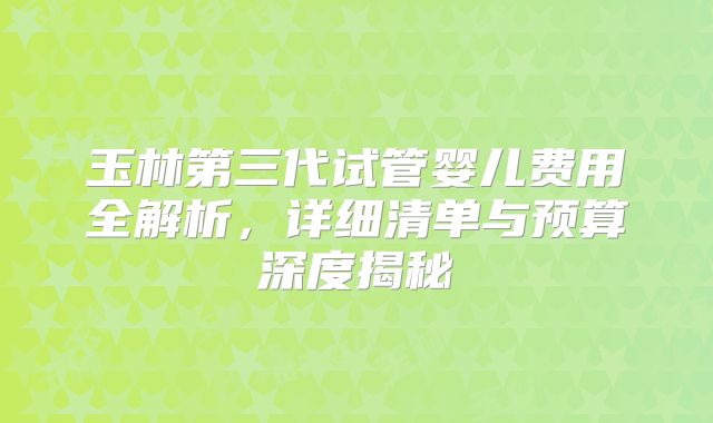 玉林第三代试管婴儿费用全解析，详细清单与预算深度揭秘