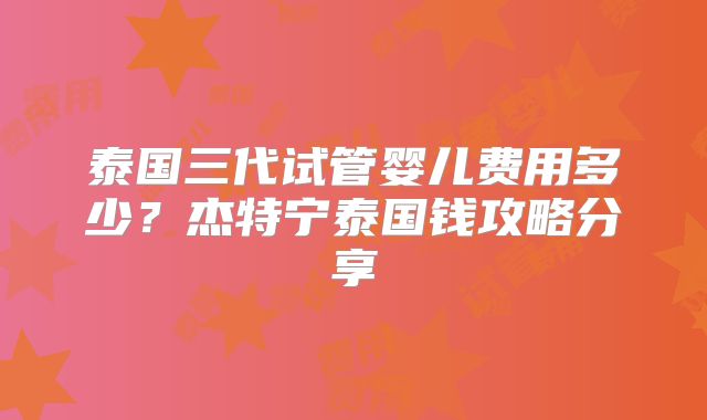 泰国三代试管婴儿费用多少？杰特宁泰国钱攻略分享