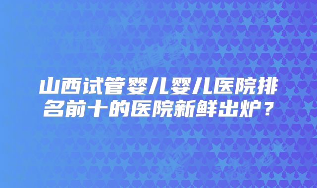 山西试管婴儿婴儿医院排名前十的医院新鲜出炉？