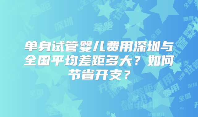 单身试管婴儿费用深圳与全国平均差距多大？如何节省开支？