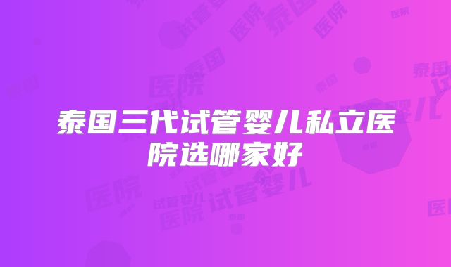 泰国三代试管婴儿私立医院选哪家好