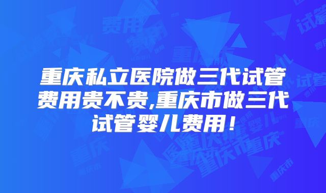 重庆私立医院做三代试管费用贵不贵,重庆市做三代试管婴儿费用！