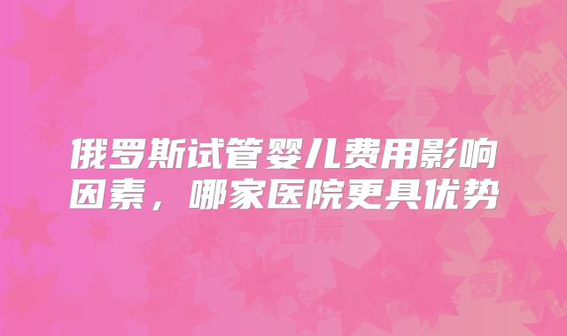 俄罗斯试管婴儿费用影响因素，哪家医院更具优势