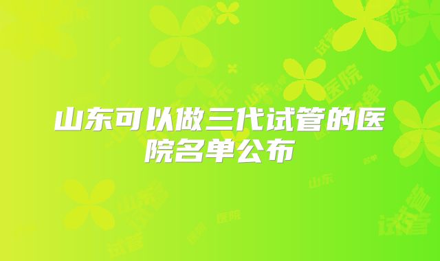 山东可以做三代试管的医院名单公布