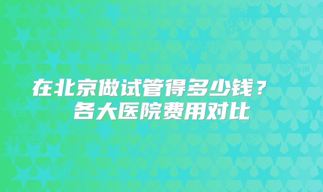 在北京做试管得多少钱？ 各大医院费用对比