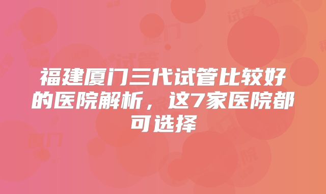 福建厦门三代试管比较好的医院解析，这7家医院都可选择