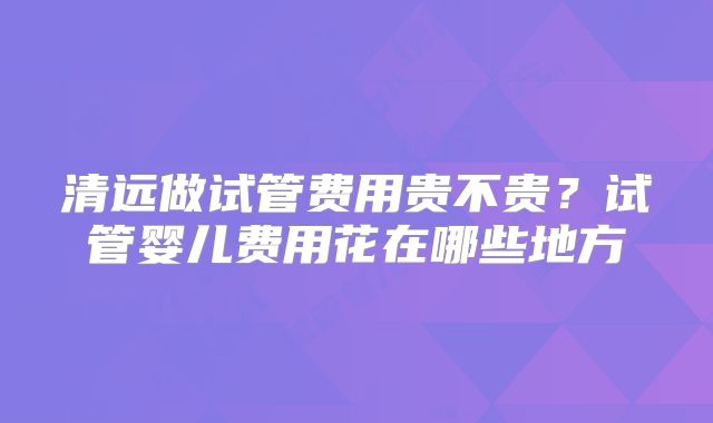 清远做试管费用贵不贵？试管婴儿费用花在哪些地方