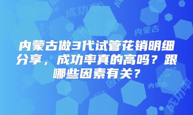 内蒙古做3代试管花销明细分享，成功率真的高吗？跟哪些因素有关？