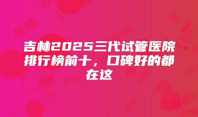 吉林2025三代试管医院排行榜前十，口碑好的都在这