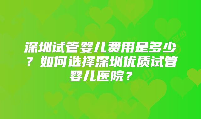 深圳试管婴儿费用是多少？如何选择深圳优质试管婴儿医院？