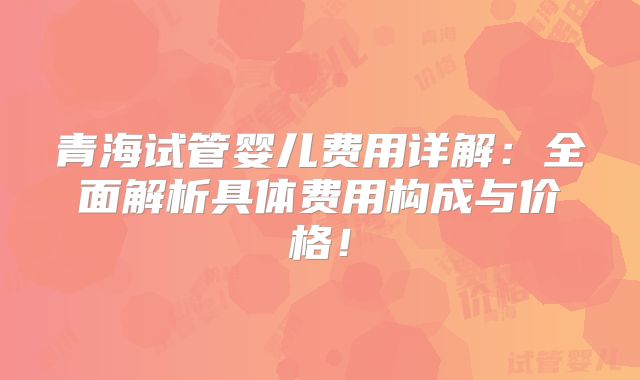 青海试管婴儿费用详解：全面解析具体费用构成与价格！