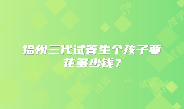 福州三代试管生个孩子要花多少钱？
