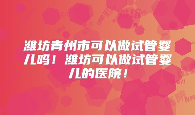 潍坊青州市可以做试管婴儿吗！潍坊可以做试管婴儿的医院！