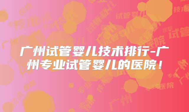 广州试管婴儿技术排行-广州专业试管婴儿的医院！